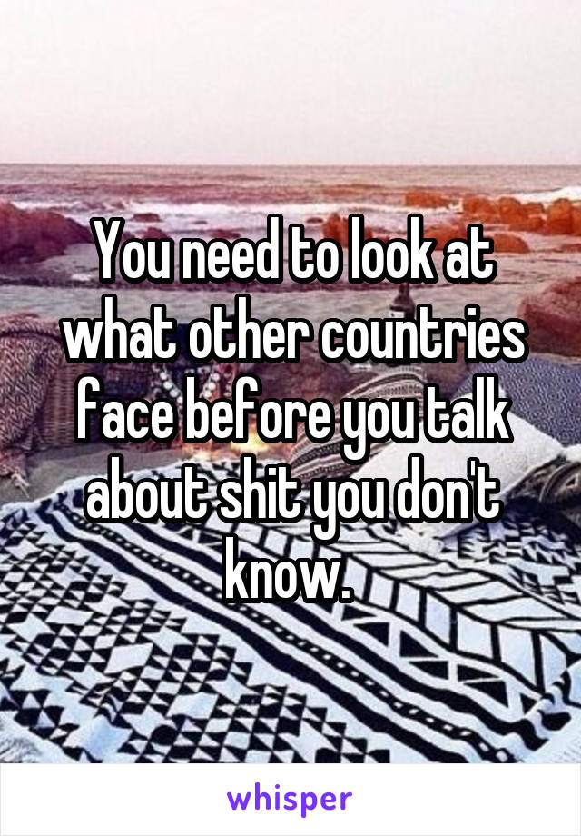 You need to look at what other countries face before you talk about shit you don't know. 