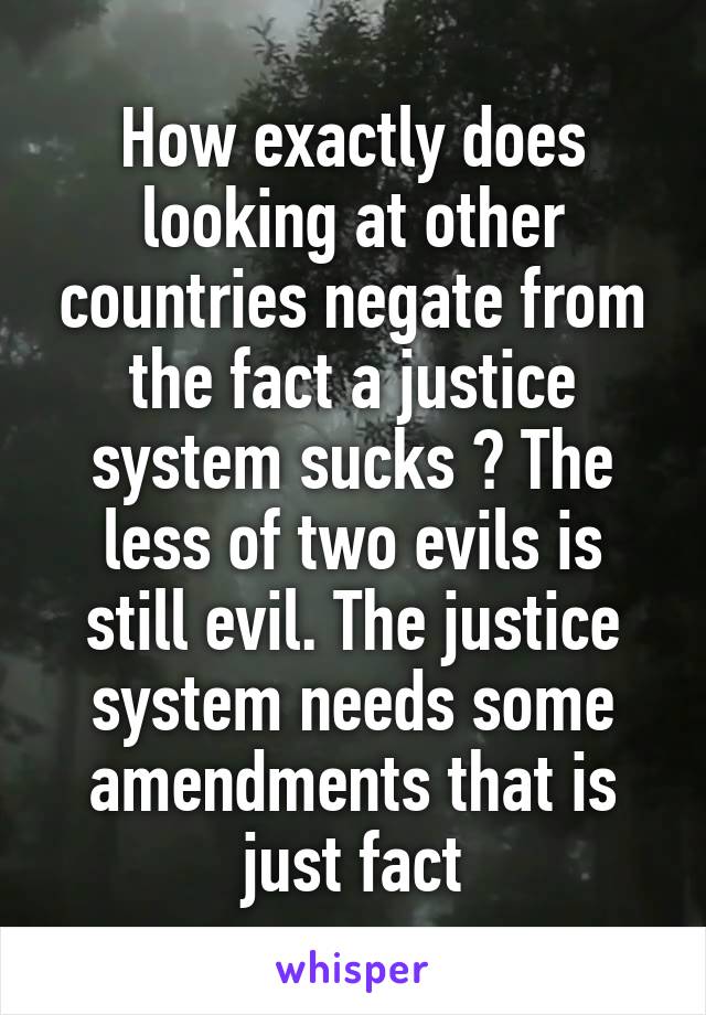 How exactly does looking at other countries negate from the fact a justice system sucks ? The less of two evils is still evil. The justice system needs some amendments that is just fact