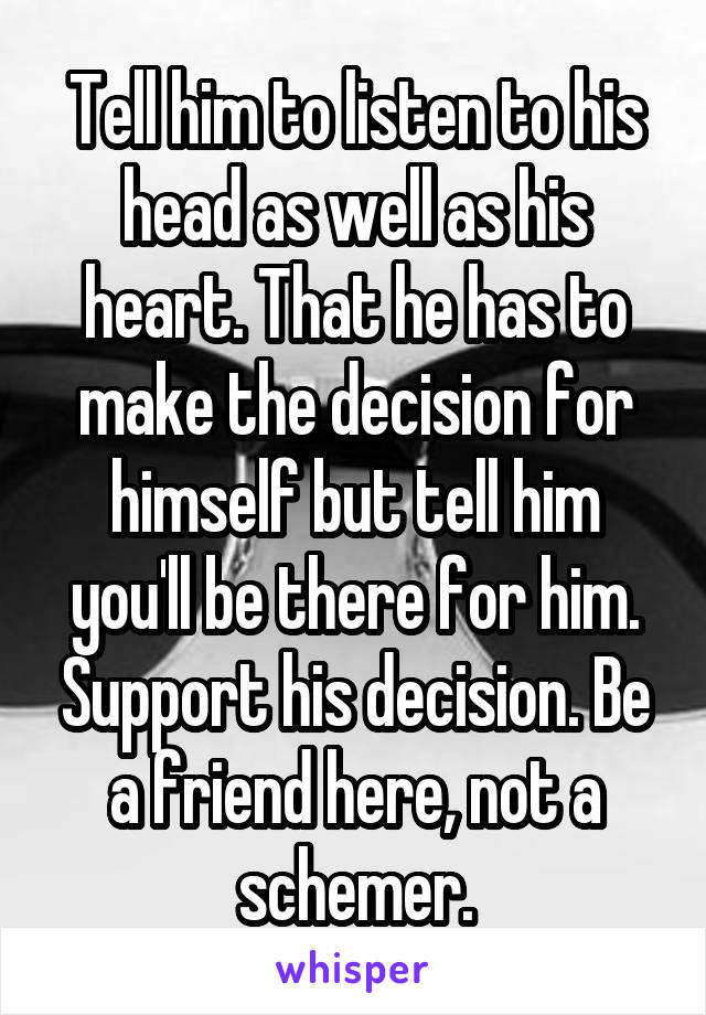 Tell him to listen to his head as well as his heart. That he has to make the decision for himself but tell him you'll be there for him. Support his decision. Be a friend here, not a schemer.