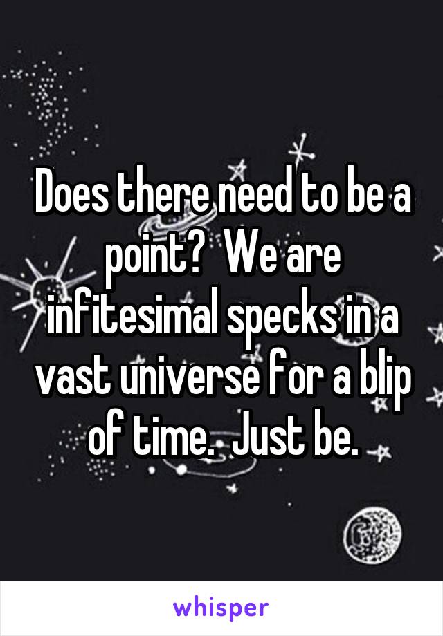 Does there need to be a point?  We are infitesimal specks in a vast universe for a blip of time.  Just be.