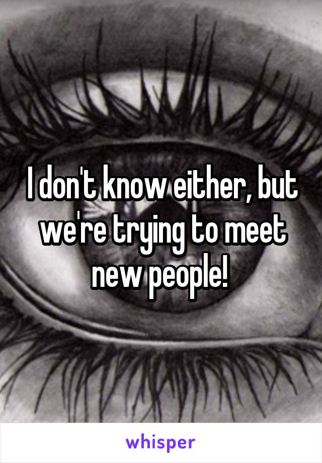 I don't know either, but we're trying to meet new people! 