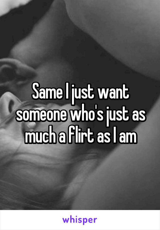 Same I just want someone who's just as much a flirt as I am
