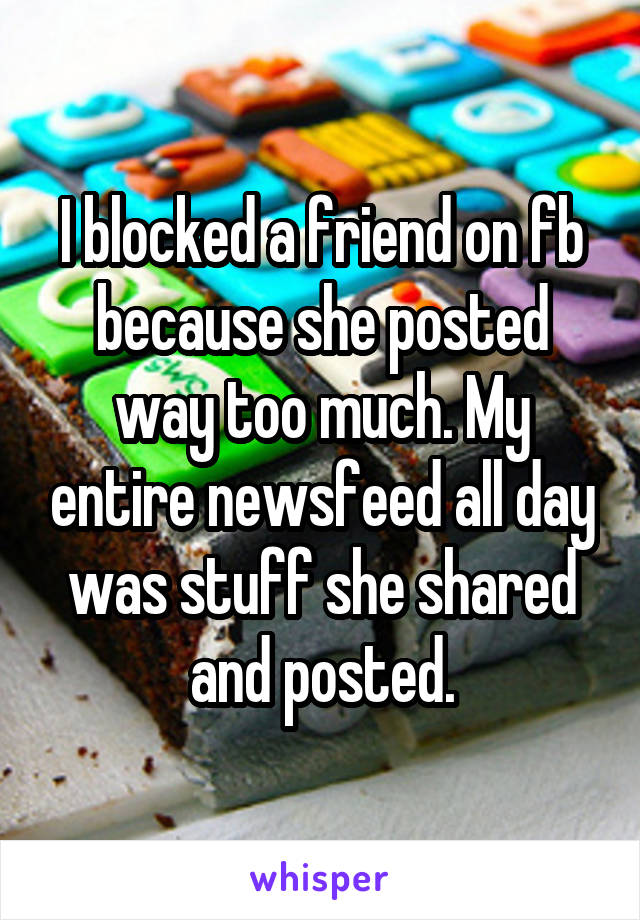 I blocked a friend on fb because she posted way too much. My entire newsfeed all day was stuff she shared and posted.