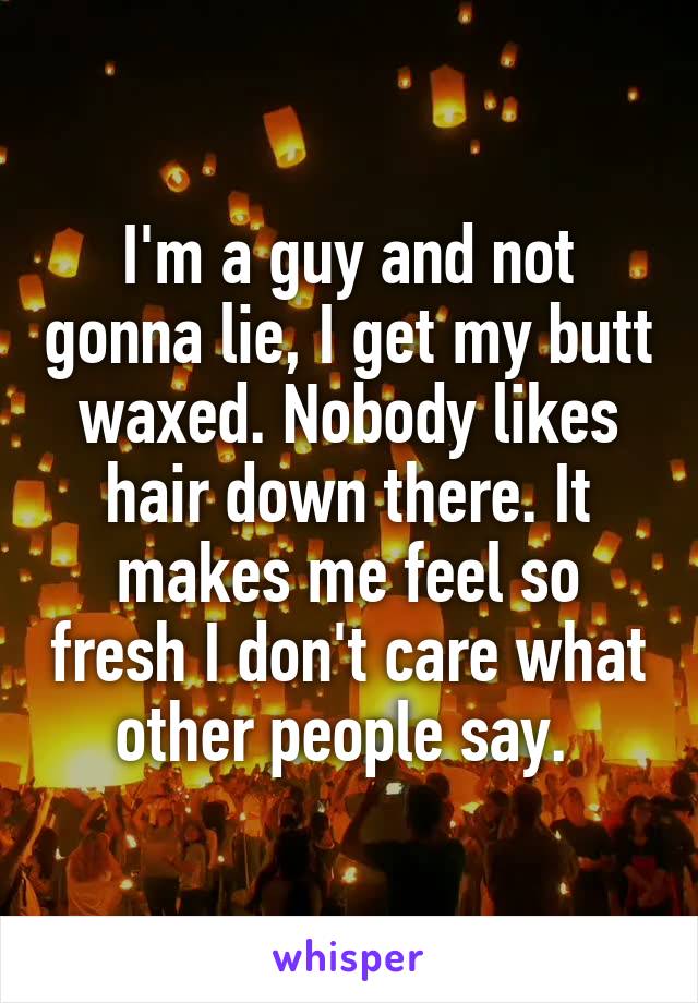 I'm a guy and not gonna lie, I get my butt waxed. Nobody likes hair down there. It makes me feel so fresh I don't care what other people say. 