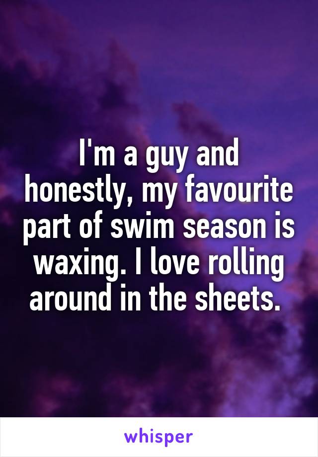 I'm a guy and honestly, my favourite part of swim season is waxing. I love rolling around in the sheets. 