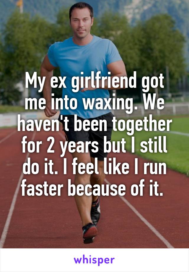 My ex girlfriend got me into waxing. We haven't been together for 2 years but I still do it. I feel like I run faster because of it. 
