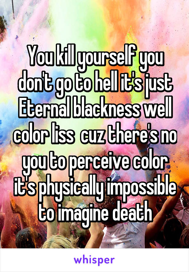 You kill yourself you don't go to hell it's just Eternal blackness well color liss  cuz there's no you to perceive color it's physically impossible to imagine death