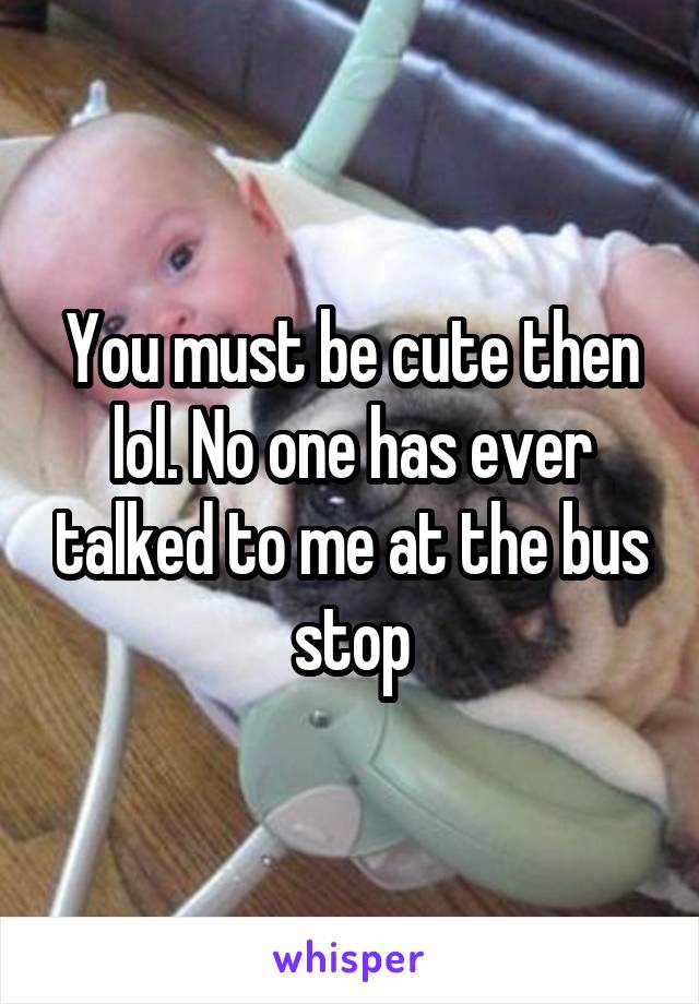 You must be cute then lol. No one has ever talked to me at the bus stop