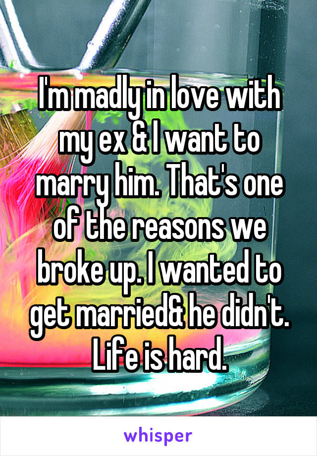 I'm madly in love with my ex & I want to marry him. That's one of the reasons we broke up. I wanted to get married& he didn't. Life is hard.