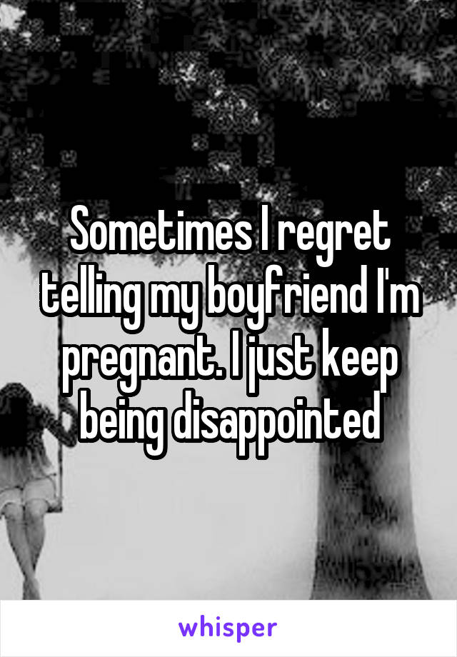 Sometimes I regret telling my boyfriend I'm pregnant. I just keep being disappointed
