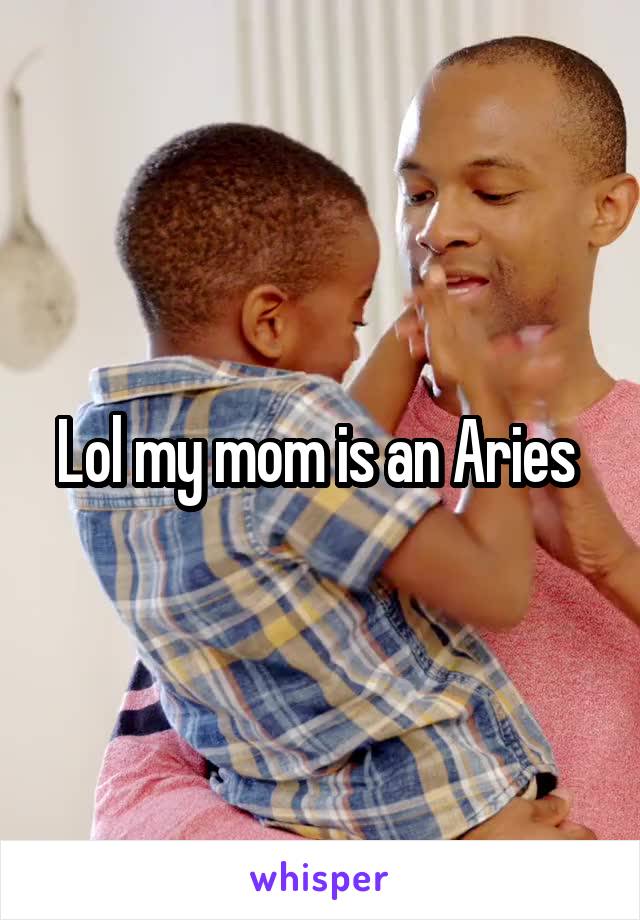 Lol my mom is an Aries 