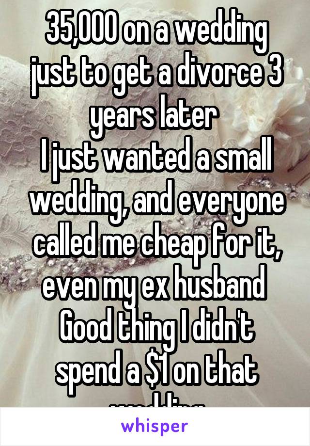 35,000 on a wedding just to get a divorce 3 years later 
I just wanted a small wedding, and everyone called me cheap for it, even my ex husband 
Good thing I didn't spend a $1 on that wedding