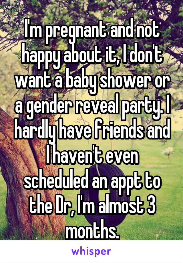 I'm pregnant and not happy about it, I don't want a baby shower or a gender reveal party. I hardly have friends and I haven't even scheduled an appt to the Dr, I'm almost 3 months.