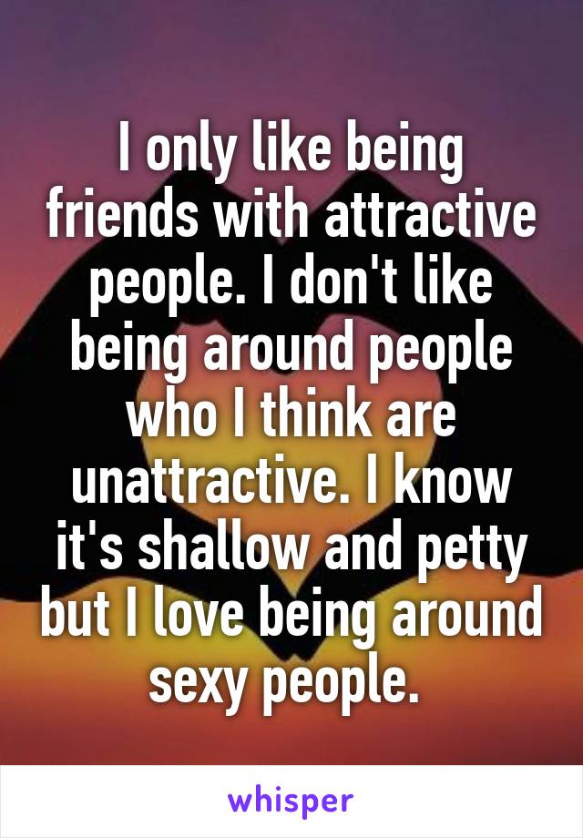 I only like being friends with attractive people. I don't like being around people who I think are unattractive. I know it's shallow and petty but I love being around sexy people. 