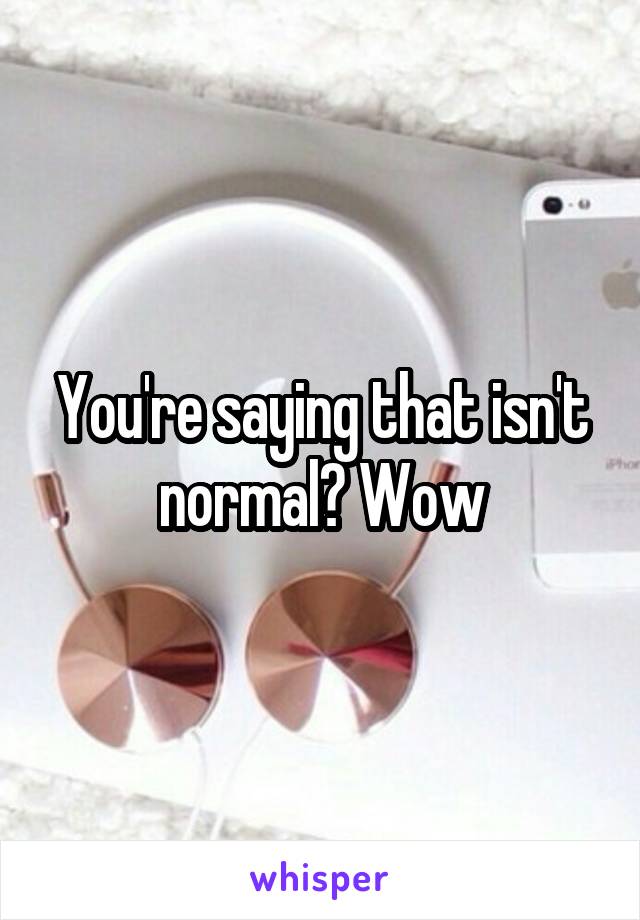 You're saying that isn't normal? Wow