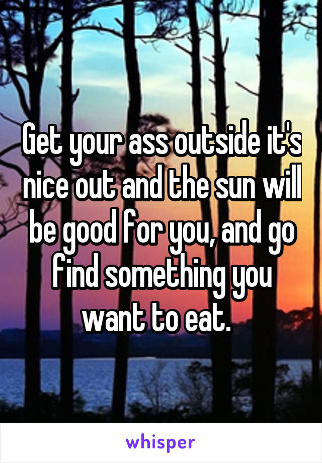 Get your ass outside it's nice out and the sun will be good for you, and go find something you want to eat.  