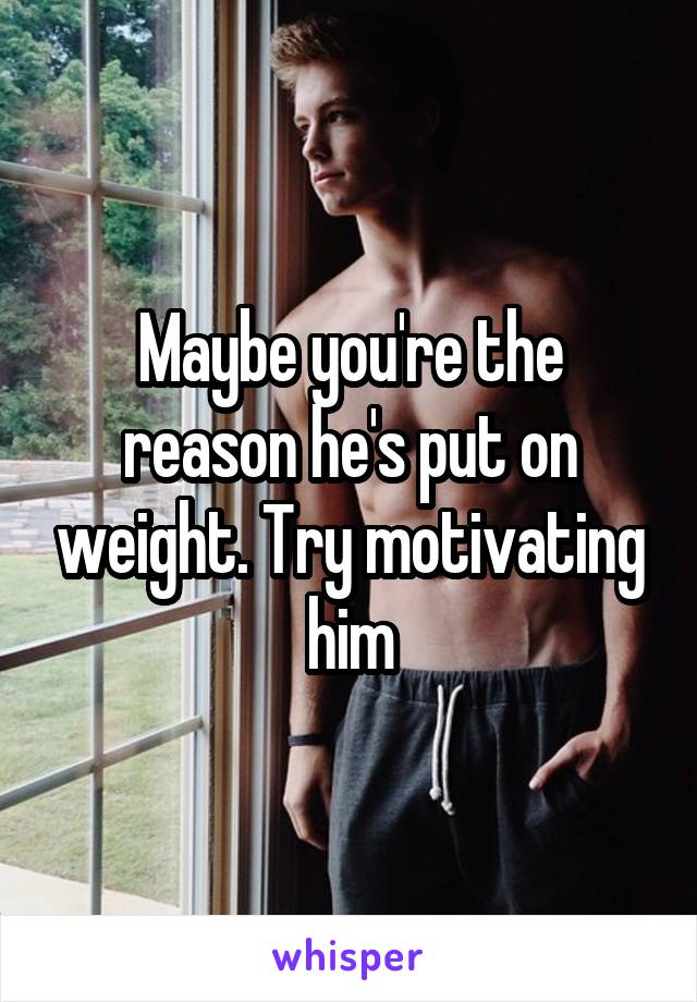 Maybe you're the reason he's put on weight. Try motivating him