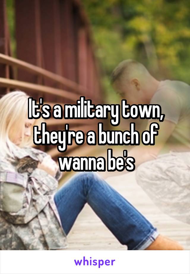 It's a military town, they're a bunch of wanna be's