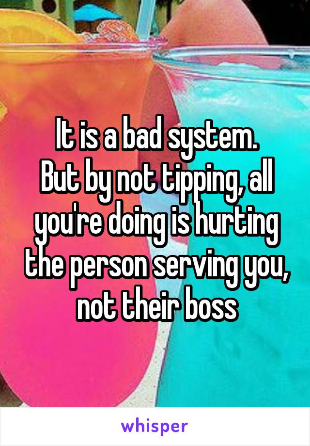 It is a bad system.
But by not tipping, all you're doing is hurting the person serving you, not their boss