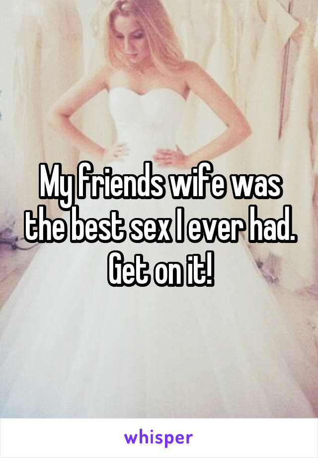 My friends wife was the best sex I ever had. Get on it!