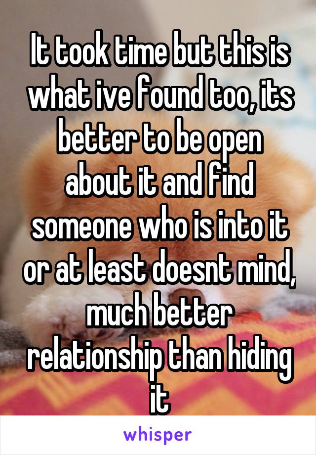 It took time but this is what ive found too, its better to be open about it and find someone who is into it or at least doesnt mind, much better relationship than hiding it
