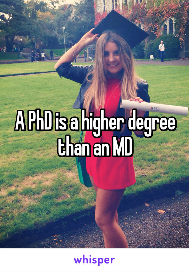 A PhD is a higher degree than an MD