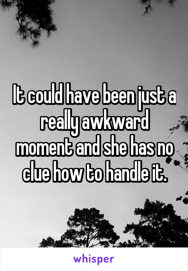 It could have been just a really awkward moment and she has no clue how to handle it.
