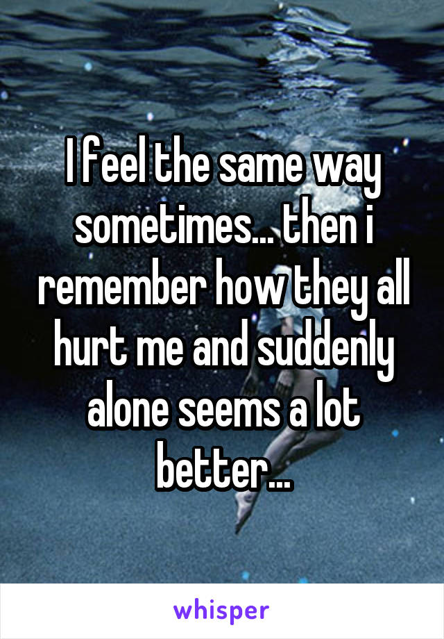 I feel the same way sometimes... then i remember how they all hurt me and suddenly alone seems a lot better...