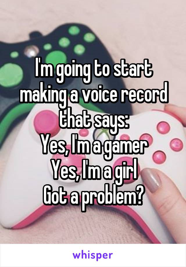 I'm going to start making a voice record that says:
Yes, I'm a gamer
Yes, I'm a girl
Got a problem?