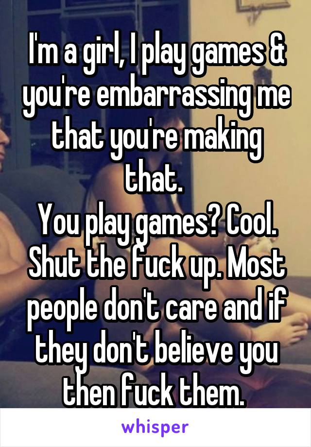 I'm a girl, I play games & you're embarrassing me that you're making that. 
You play games? Cool. Shut the fuck up. Most people don't care and if they don't believe you then fuck them. 