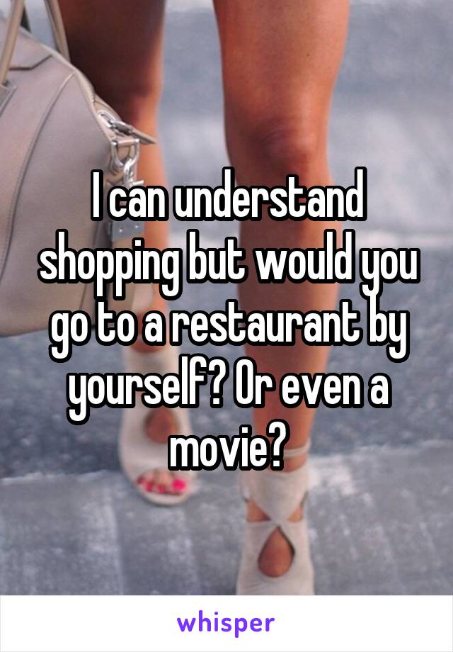 I can understand shopping but would you go to a restaurant by yourself? Or even a movie?