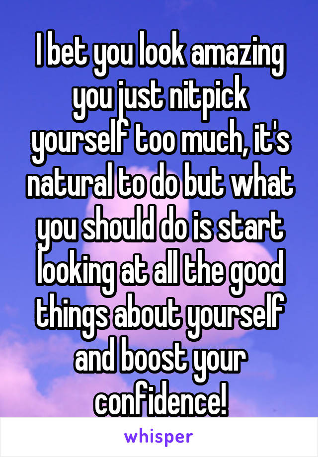I bet you look amazing you just nitpick yourself too much, it's natural to do but what you should do is start looking at all the good things about yourself and boost your confidence!