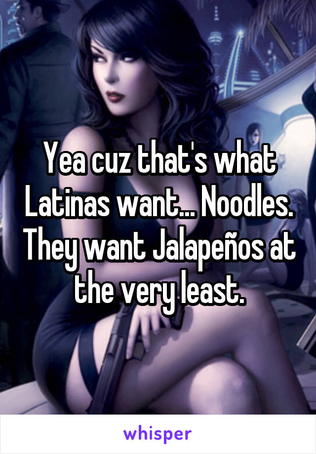 Yea cuz that's what Latinas want... Noodles. They want Jalapeños at the very least.