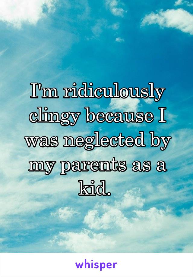 I'm ridiculously clingy because I was neglected by my parents as a kid. 