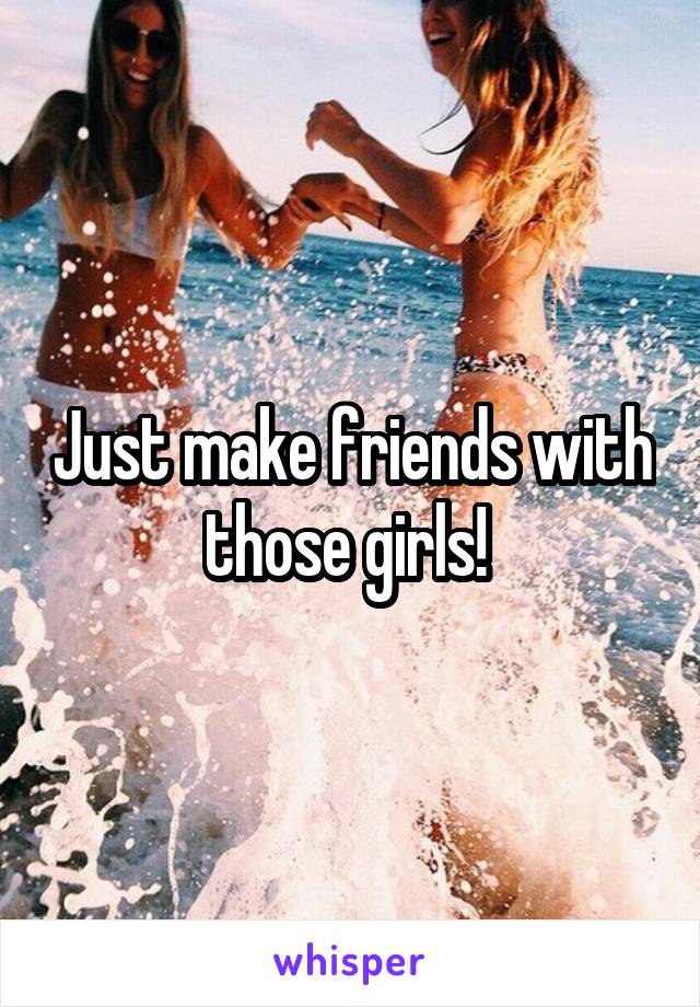 Just make friends with those girls! 