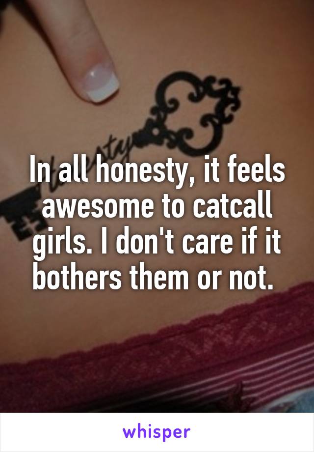 In all honesty, it feels awesome to catcall girls. I don't care if it bothers them or not. 