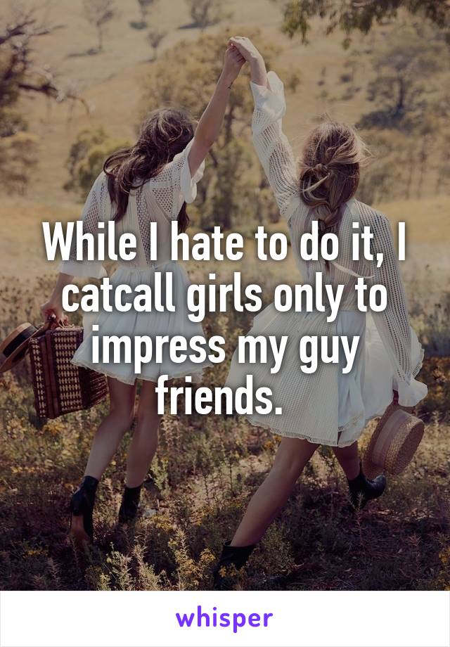 While I hate to do it, I catcall girls only to impress my guy friends. 