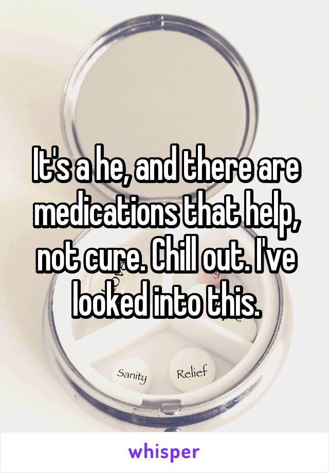It's a he, and there are medications that help, not cure. Chill out. I've looked into this.