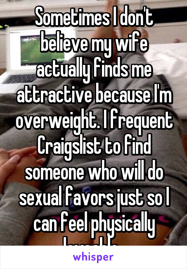 Sometimes I don't believe my wife actually finds me attractive because I'm overweight. I frequent Craigslist to find someone who will do sexual favors just so I can feel physically loveable. 