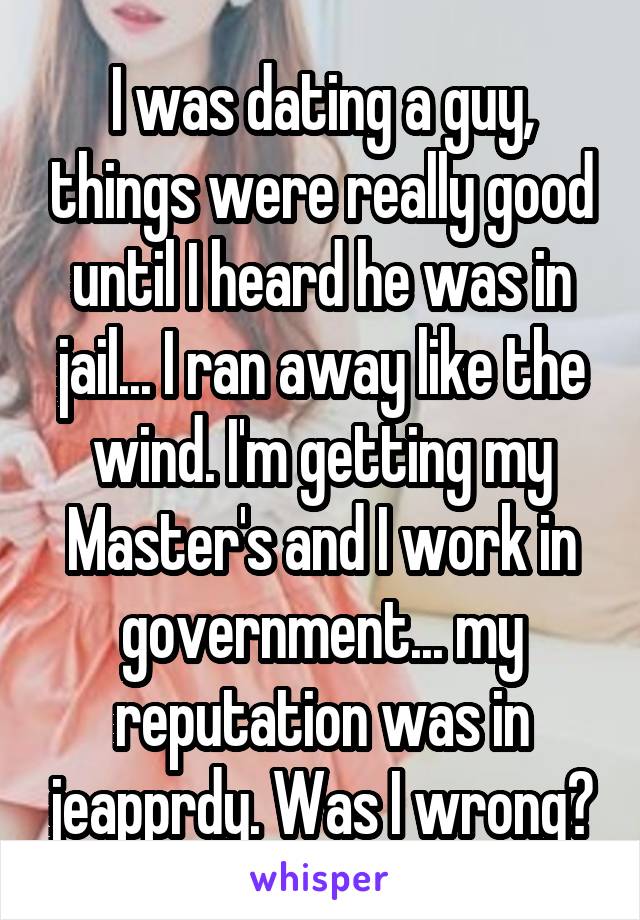 I was dating a guy, things were really good until I heard he was in jail... I ran away like the wind. I'm getting my Master's and I work in government... my reputation was in jeapprdy. Was I wrong?