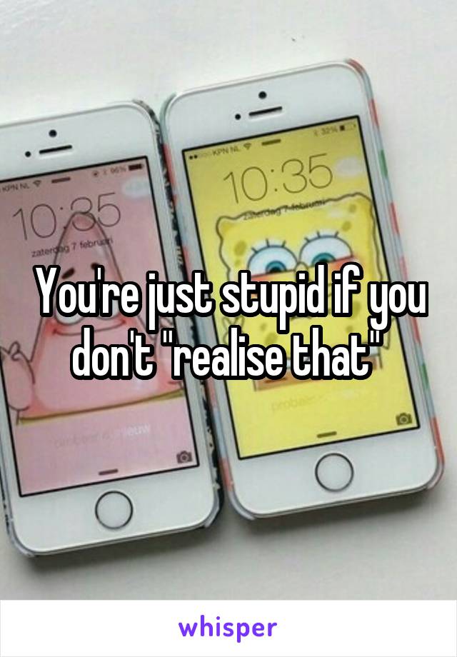 You're just stupid if you don't "realise that" 