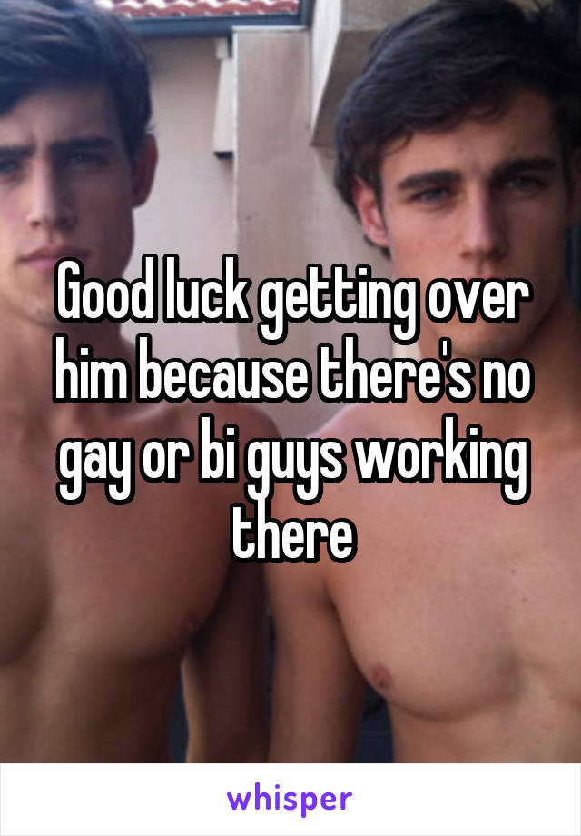Good luck getting over him because there's no gay or bi guys working there