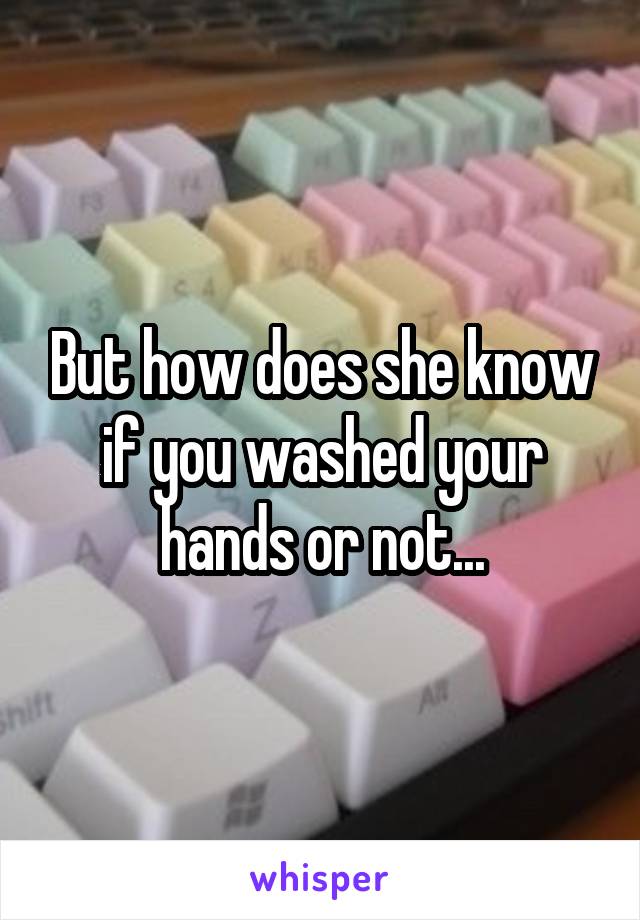 But how does she know if you washed your hands or not...