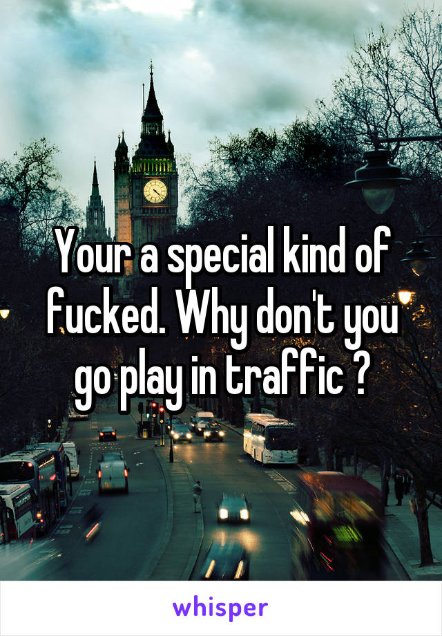 Your a special kind of fucked. Why don't you go play in traffic ?