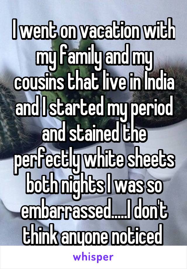 I went on vacation with my family and my cousins that live in India and I started my period and stained the perfectly white sheets both nights I was so embarrassed.....I don't think anyone noticed 