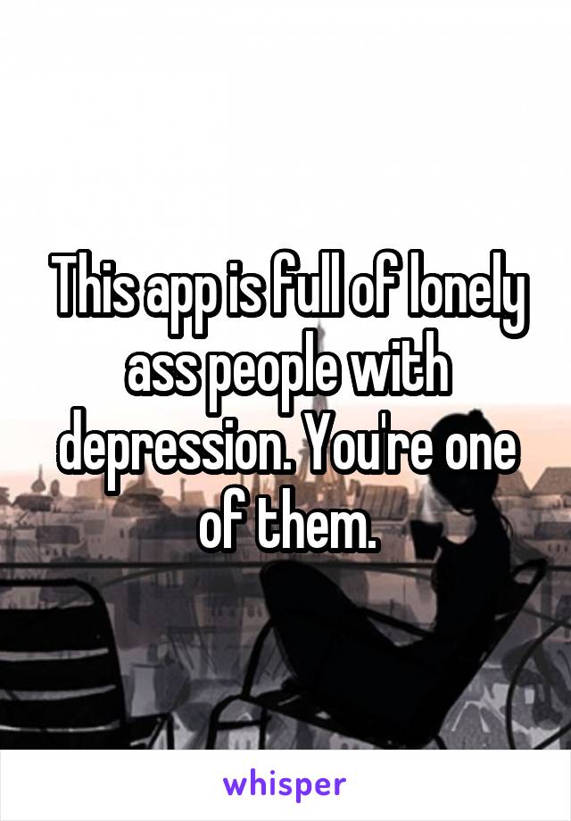 This app is full of lonely ass people with depression. You're one of them.