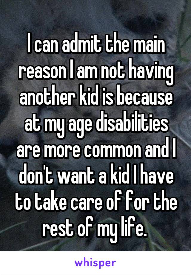I can admit the main reason I am not having another kid is because at my age disabilities are more common and I don't want a kid I have to take care of for the rest of my life. 