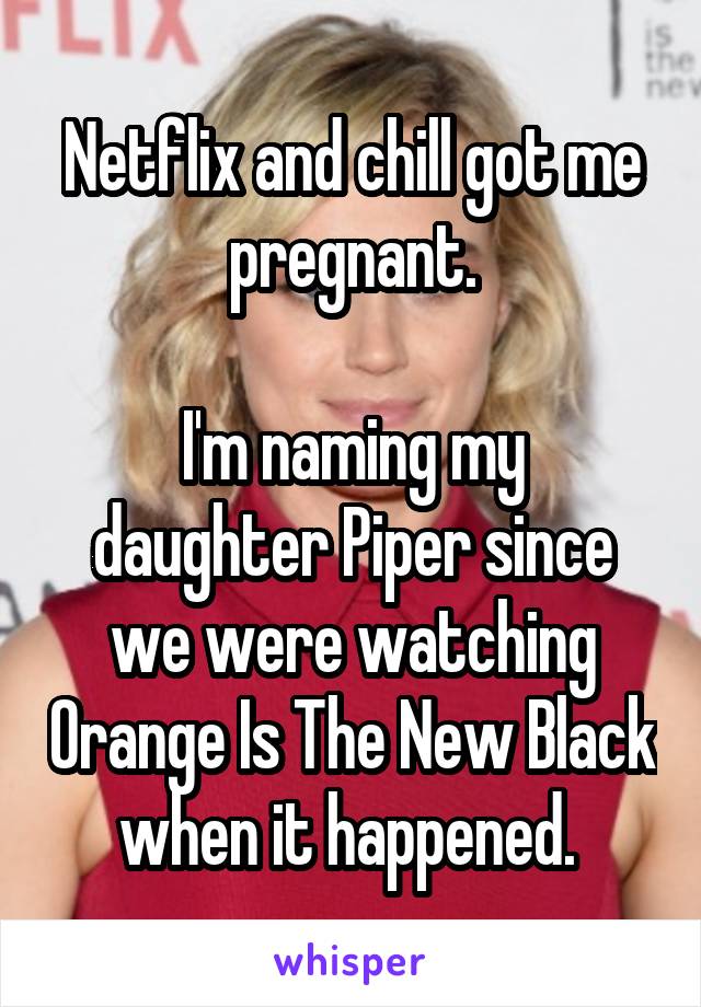 Netflix and chill got me pregnant.

I'm naming my daughter Piper since we were watching Orange Is The New Black when it happened. 