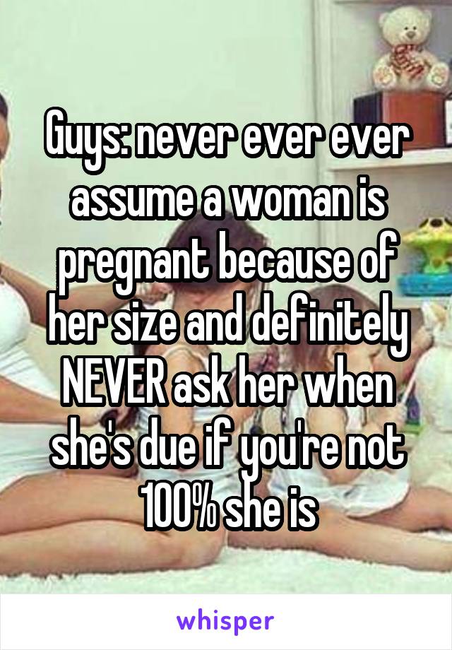 Guys: never ever ever assume a woman is pregnant because of her size and definitely NEVER ask her when she's due if you're not 100% she is