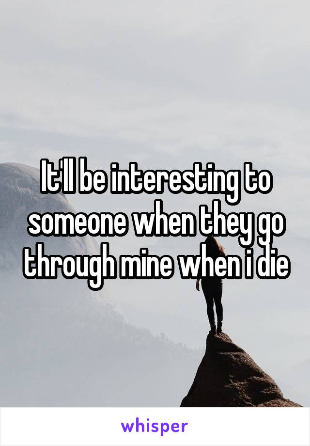 It'll be interesting to someone when they go through mine when i die